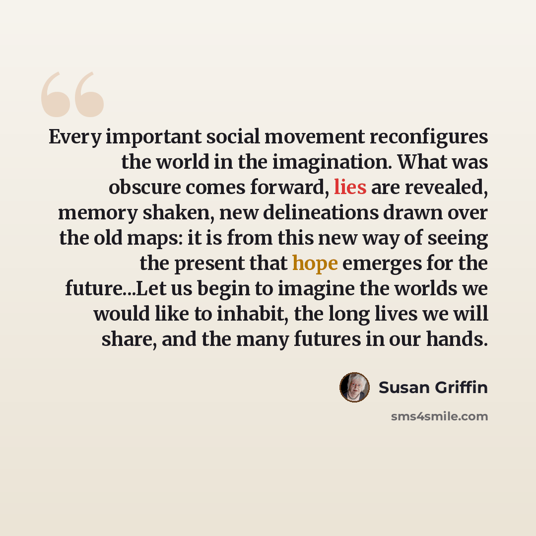 “Every important social movement reconfigures the world in the imagination. What was obscure comes forward, lies are revealed, memory shaken, new delineations drawn over the old maps: it is from this new way of seeing the present that hope emerges for the future...Let us begin to imagine the worlds…” quote by Susan Griffin