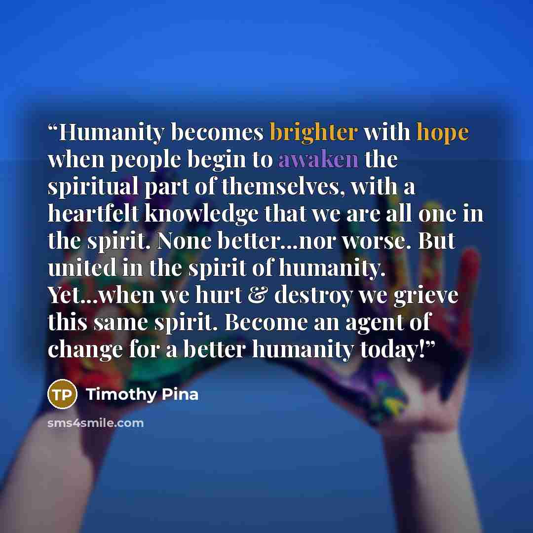 “Humanity becomes brighter with hope when people begin to awaken the spiritual part of themselves, with a heartfelt knowledge that we are all one in the spirit. None better...nor worse. But united in the spirit of humanity. Yet...when we hurt & destroy we grieve this same spirit. Become an agent of…” quote by Timothy Pina
