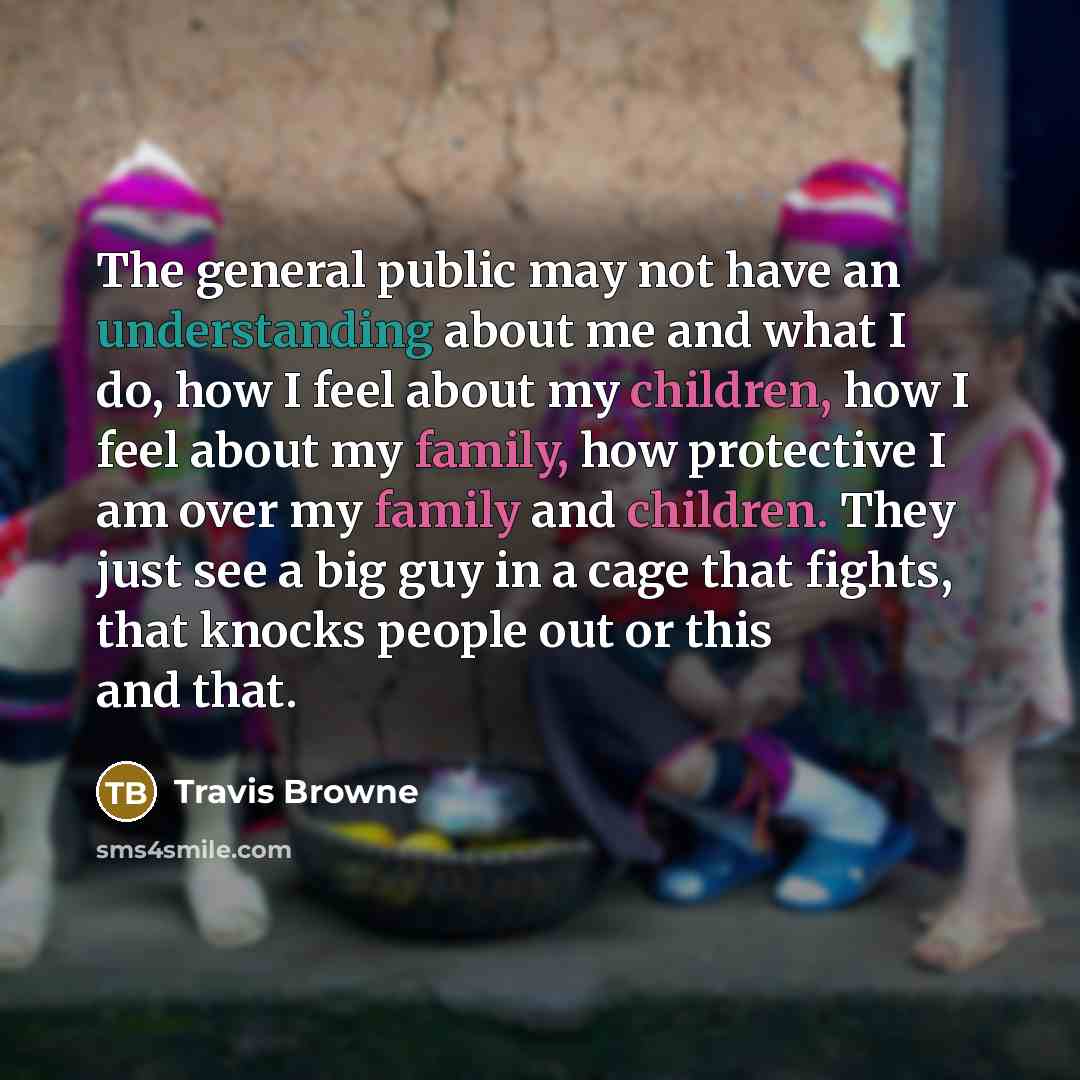 “The general public may not have an understanding about me and what I do, how I feel about my children, how I feel about my family, how protective I am over my family and children. They just see a big guy in a cage that fights, that knocks people out or this and that.” quote by Travis Browne