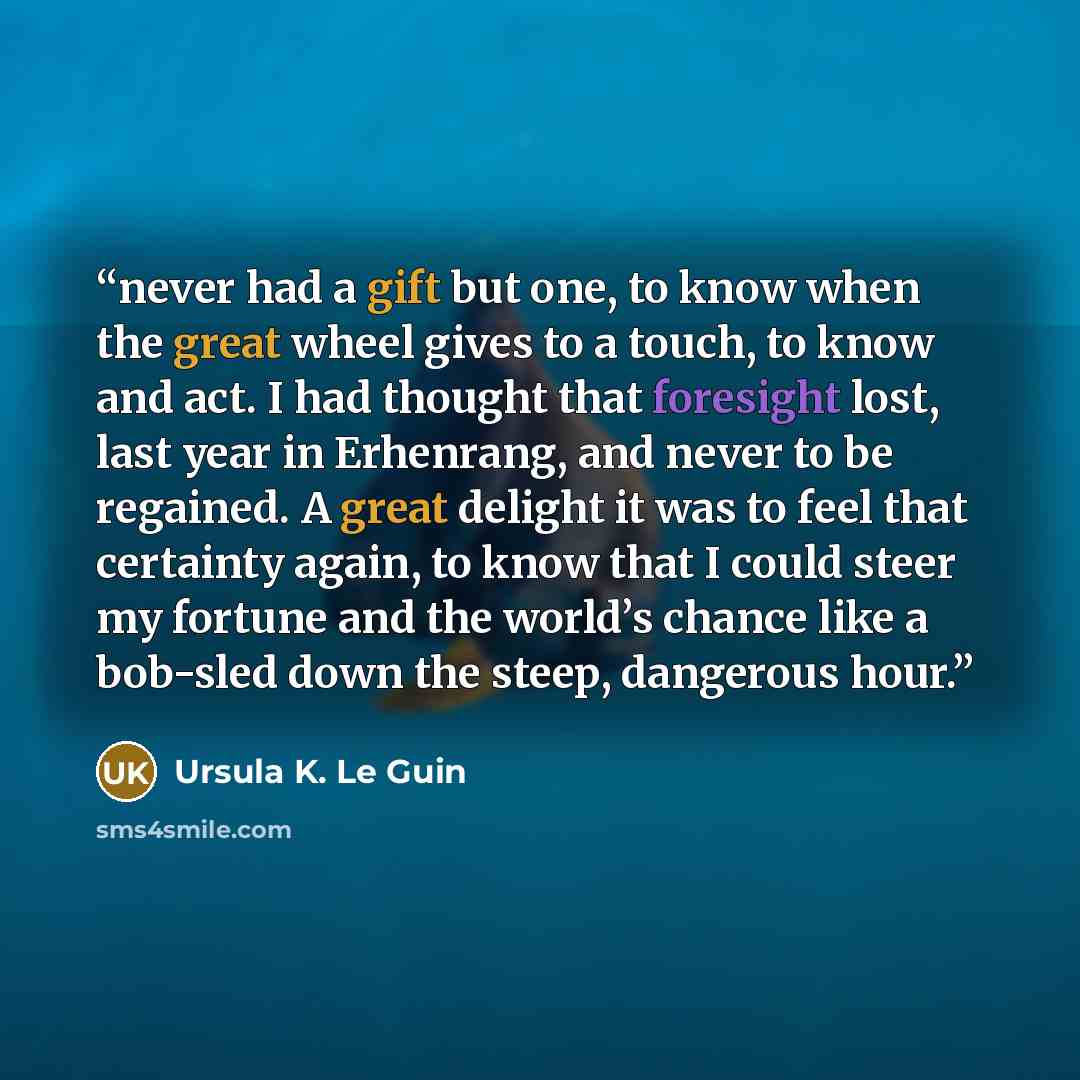 “never had a gift but one, to know when the great wheel gives to a touch, to know and act. I had thought that foresight lost, last year in Erhenrang, and never to be regained. A great delight it was to feel that certainty again, to know that I could steer my fortune and the world’s chance like a…” quote by Ursula K. Le Guin