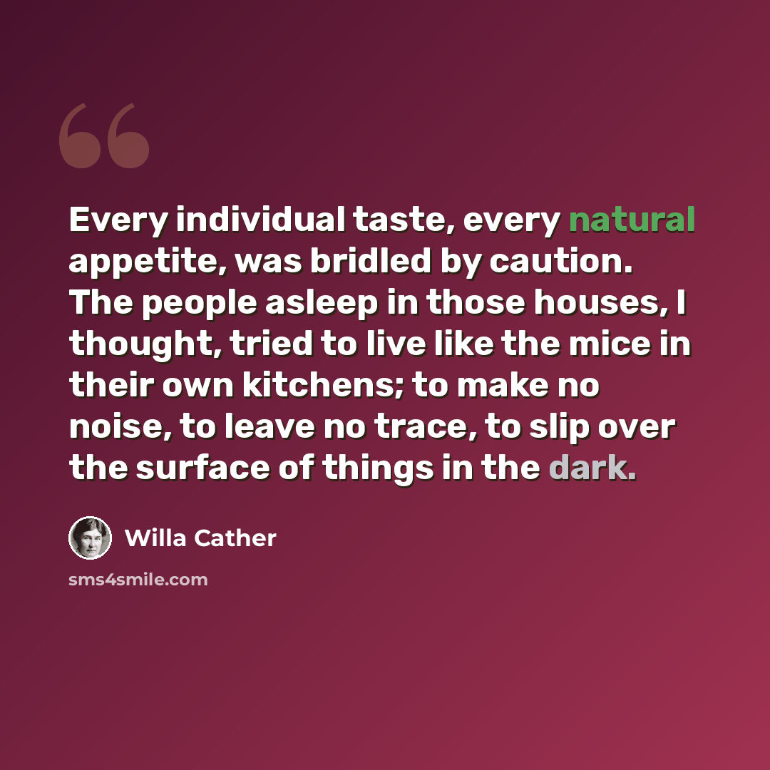 “Every individual taste, every natural appetite, was bridled by caution. The people asleep in those houses, I thought, tried to live like the mice in their own kitchens; to make no noise, to leave no trace, to slip over the surface of things in the dark.” quote by Willa Cather