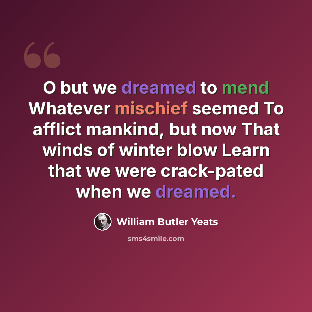 “O but we dreamed to mend Whatever mischief seemed To afflict mankind, but now That winds of winter blow Learn that we were crack-pated when we dreamed.” quote by William Butler Yeats