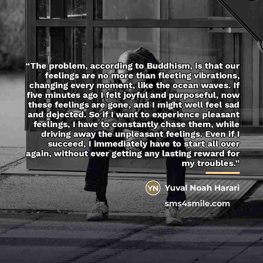 “The problem, according to Buddhism, is that our feelings are no more than fleeting vibrations, changing every moment, like the ocean waves. If five minutes ago I felt joyful and purposeful, now these feelings are gone, and I might well feel sad and dejected. So if I want to experience pleasant…” quote by Yuval Noah Harari