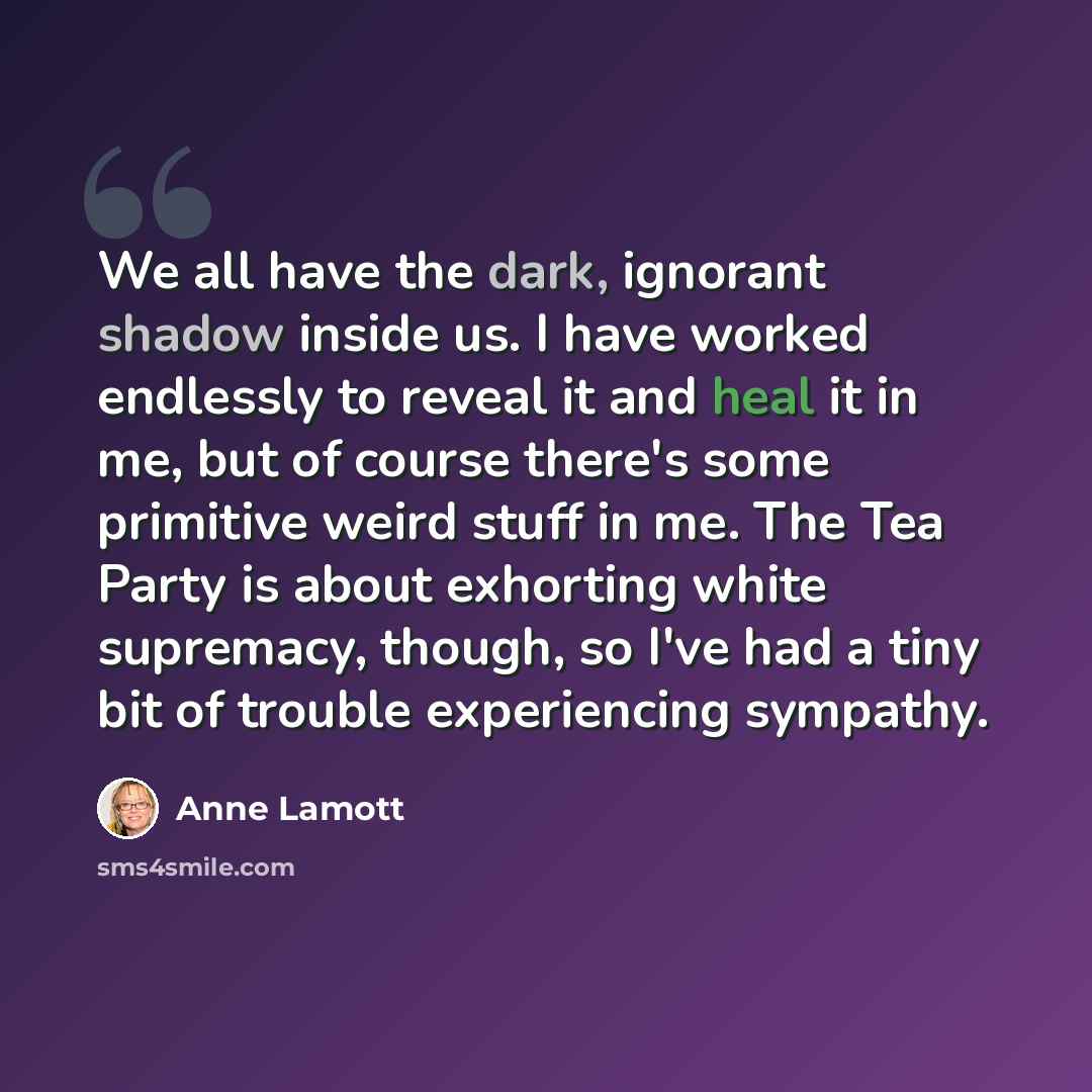 “We all have the dark, ignorant shadow inside us. I have worked endlessly to reveal it and heal it in me, but of course there's some primitive weird stuff in me. The Tea Party is about exhorting white supremacy, though, so I've had a tiny bit of trouble experiencing sympathy.” quote by Anne Lamott