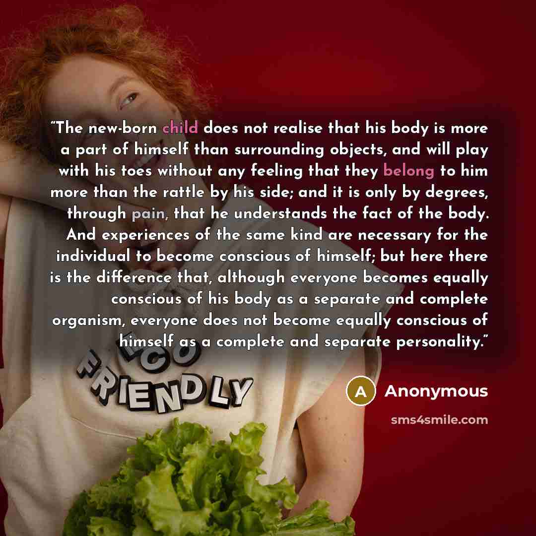 “The new-born child does not realise that his body is more a part of himself than surrounding objects, and will play with his toes without any feeling that they belong to him more than the rattle by his side; and it is only by degrees, through pain, that he understands the fact of the body. And…” quote by Anonymous