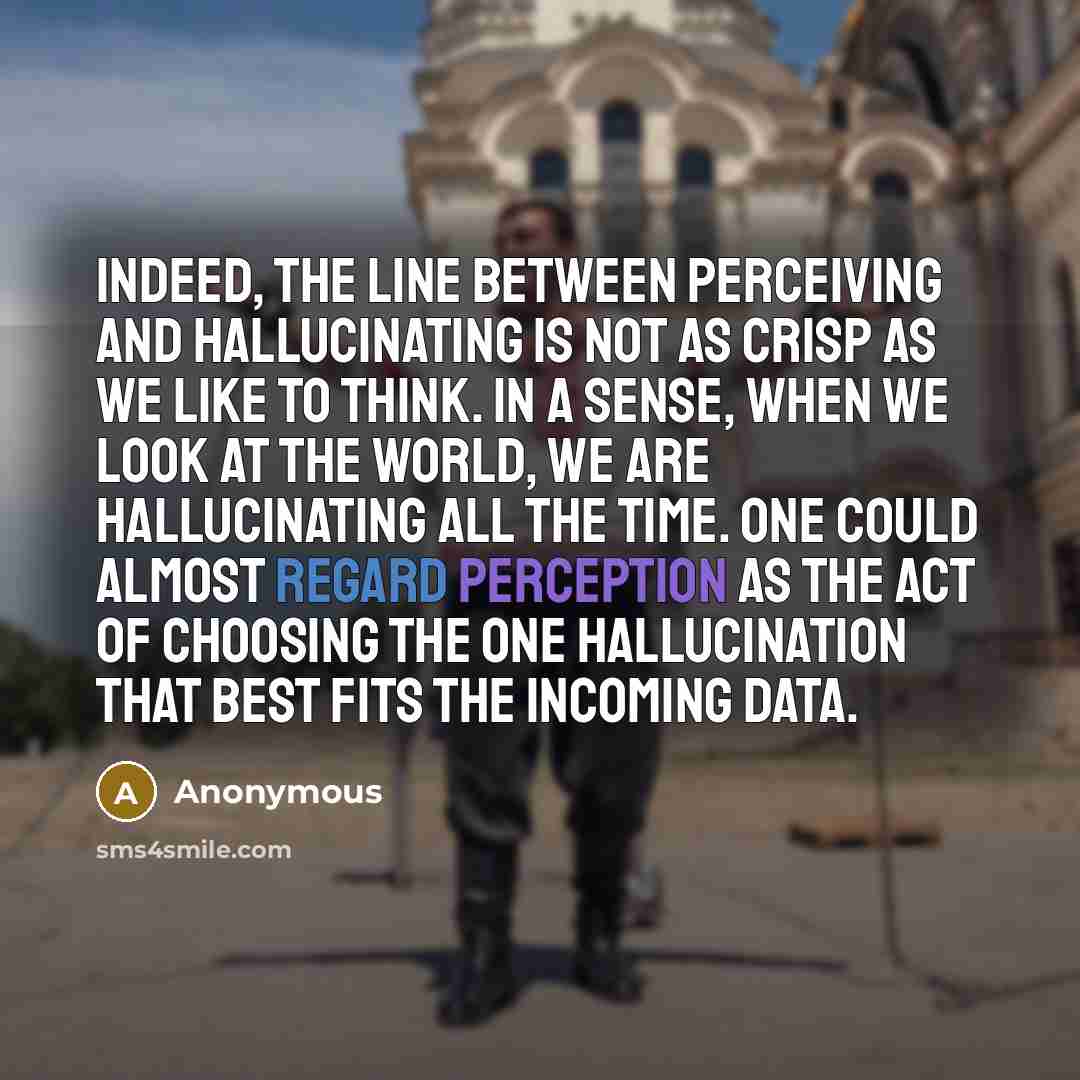 “Indeed, the line between perceiving and hallucinating is not as crisp as we like to think. In a sense, when we look at the world, we are hallucinating all the time. One could almost regard perception as the act of choosing the one hallucination that best fits the incoming data.” quote by Anonymous