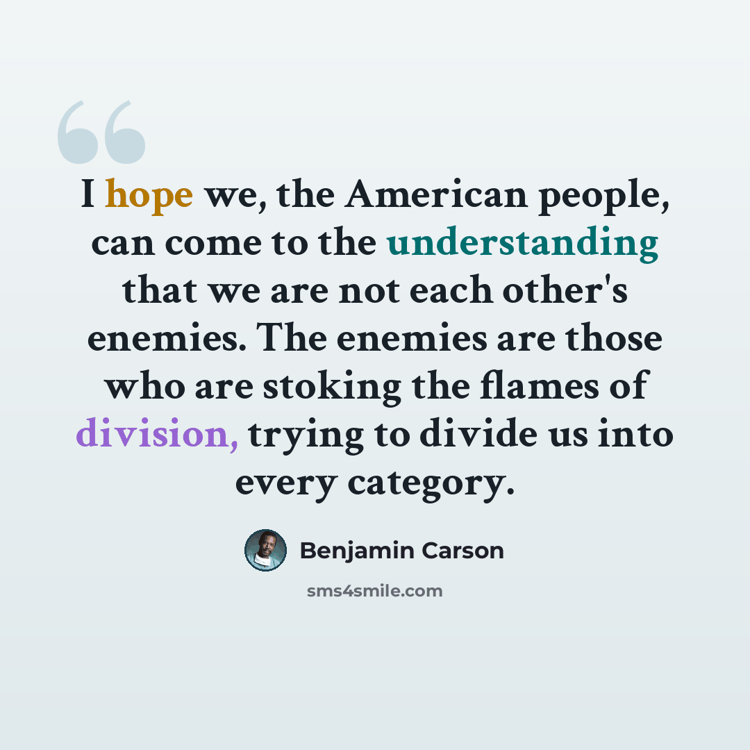 “I hope we, the American people, can come to the understanding that we are not each other's enemies. The enemies are those who are stoking the flames of division, trying to divide us into every category.” quote by Benjamin Carson