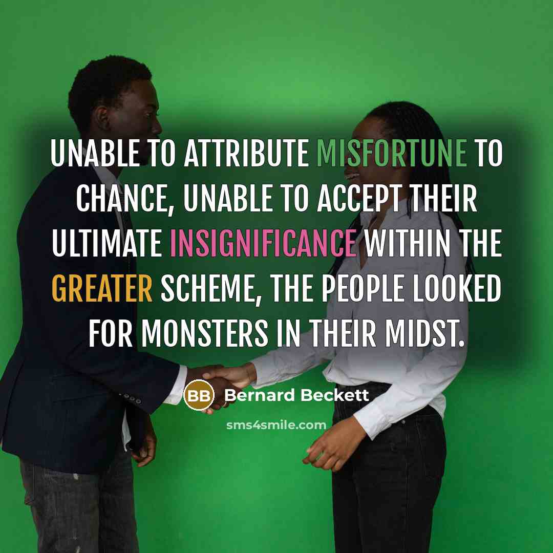 “Unable to attribute misfortune to chance, unable to accept their ultimate insignificance within the greater scheme, the people looked for monsters in their midst.” quote by Bernard Beckett