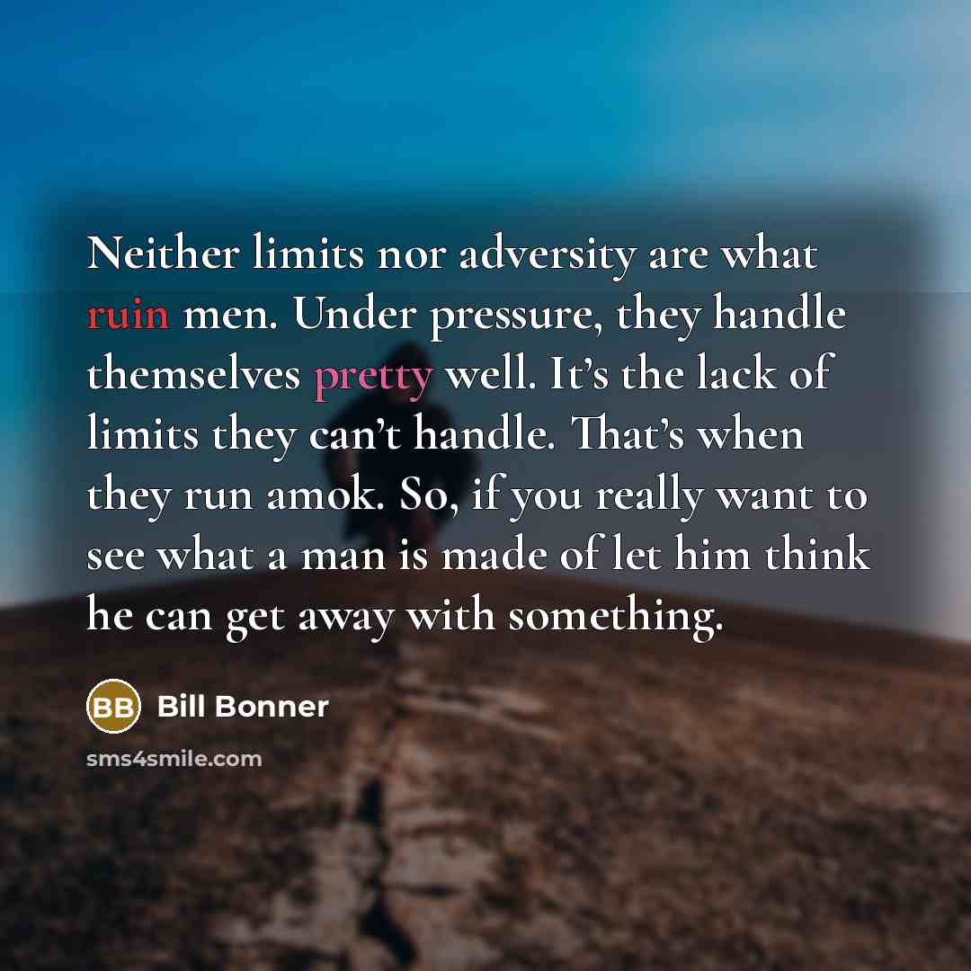 “Neither limits nor adversity are what ruin men. Under pressure, they handle themselves pretty well. It’s the lack of limits they can’t handle. That’s when they run amok. So, if you really want to see what a man is made of let him think he can get away with something.” quote by Bill Bonner
