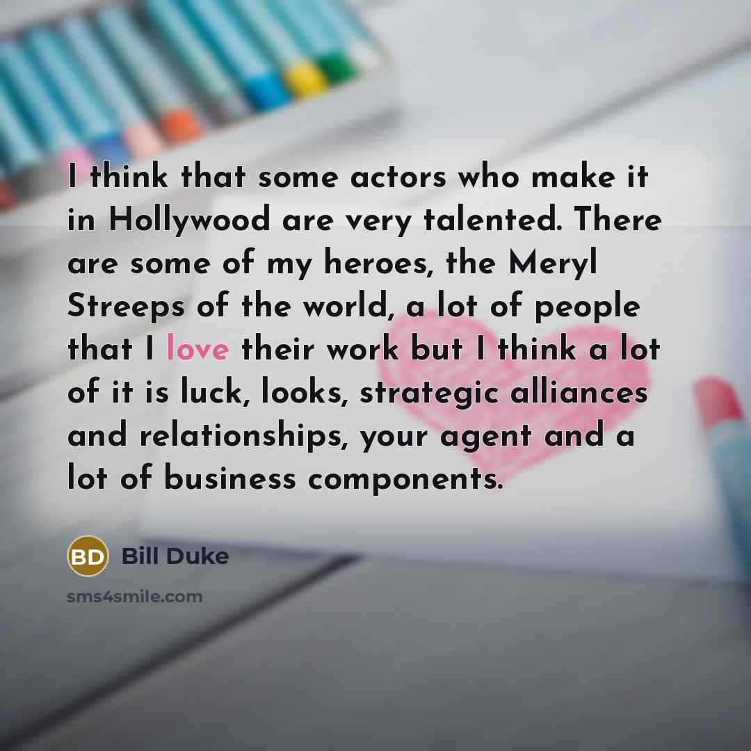 “I think that some actors who make it in Hollywood are very talented. There are some of my heroes, the Meryl Streeps of the world, a lot of people that I love their work but I think a lot of it is luck, looks, strategic alliances and relationships, your agent and a lot of business components.” quote by Bill Duke