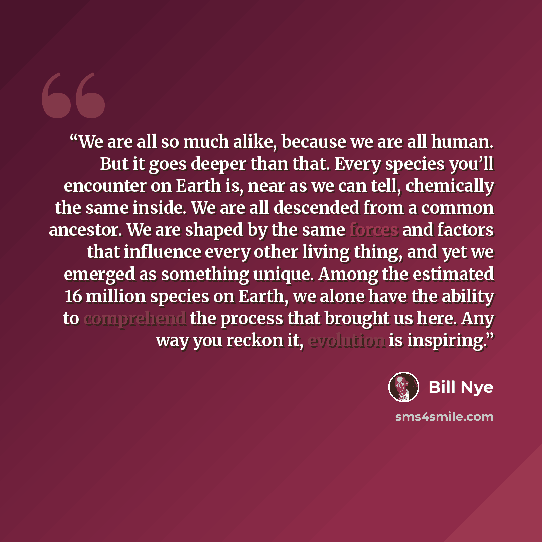 “We are all so much alike, because we are all human. But it goes deeper than that. Every species you’ll encounter on Earth is, near as we can tell, chemically the same inside. We are all descended from a common ancestor. We are shaped by the same forces and factors that influence every other living…” quote by Bill Nye