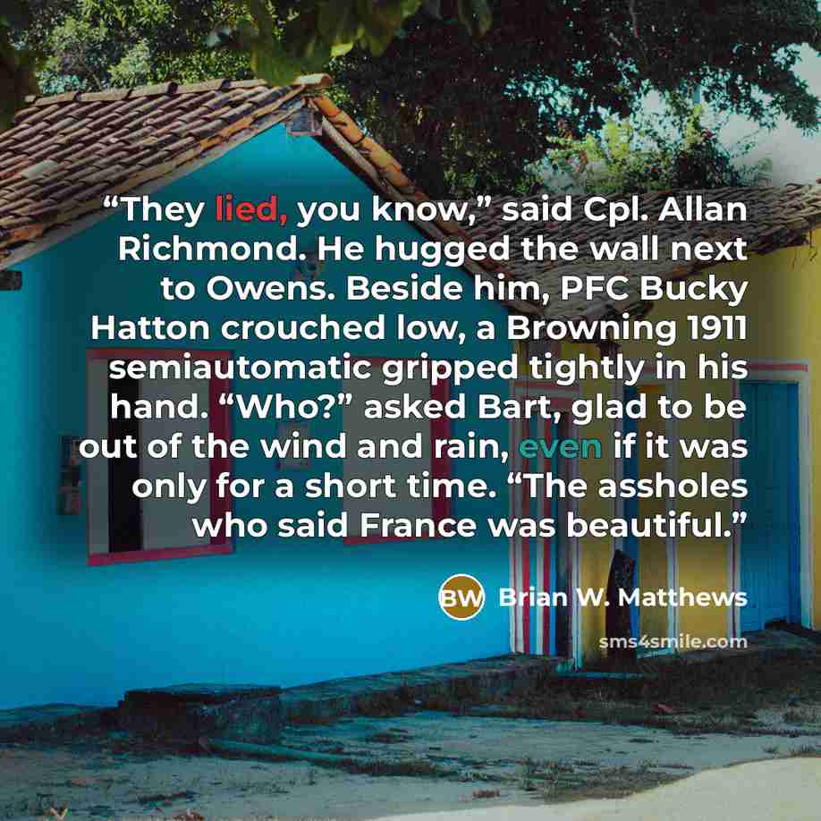 “They lied, you know,” said Cpl. Allan Richmond. He hugged the wall next to Owens. Beside him, PFC Bucky Hatton crouched low, a Browning 1911 semiautomatic gripped tightly in his hand. “Who?” asked Bart, glad to be out of the wind and rain, even if it was only for a short time. “The assholes who…” quote by Brian W. Matthews