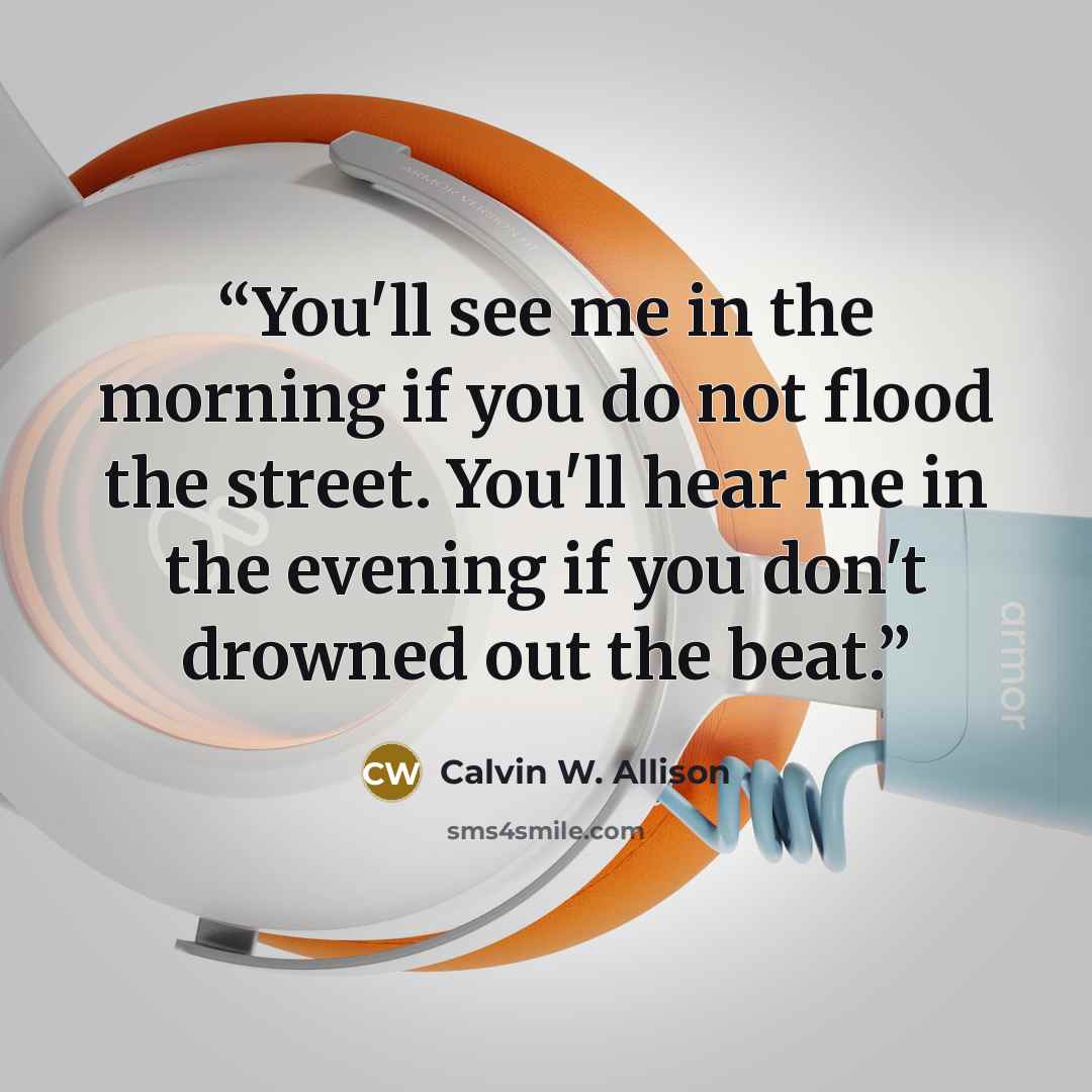 “You'll see me in the morning if you do not flood the street. You'll hear me in the evening if you don't drowned out the beat.” quote by Calvin W. Allison