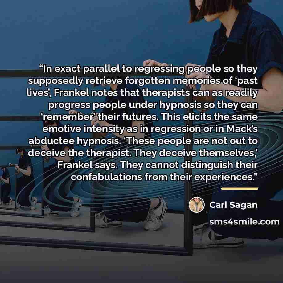 “In exact parallel to regressing people so they supposedly retrieve forgotten memories of ‘past lives’, Frankel notes that therapists can as readily progress people under hypnosis so they can ‘remember’ their futures. This elicits the same emotive intensity as in regression or in Mack’s abductee…” quote by Carl Sagan