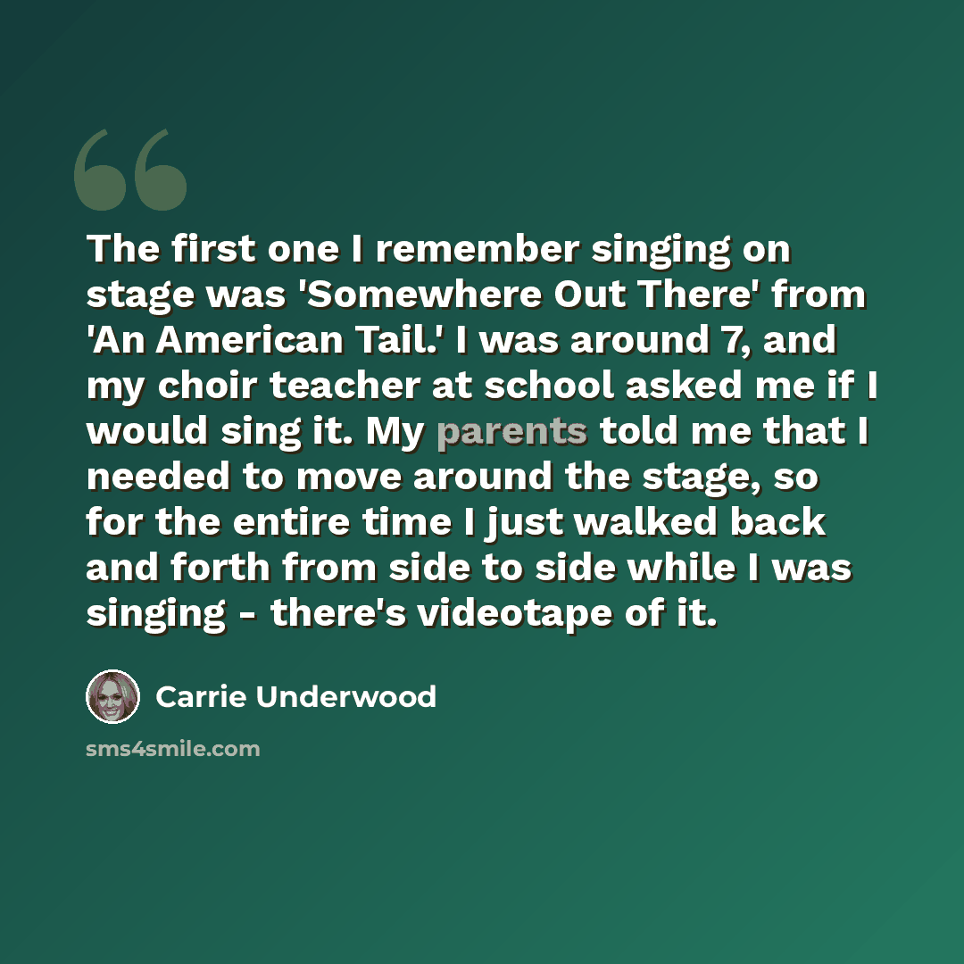 “The first one I remember singing on stage was 'Somewhere Out There' from 'An American Tail.' I was around 7, and my choir teacher at school asked me if I would sing it. My parents told me that I needed to move around the stage, so for the entire time I just walked back and forth from side to side…” quote by Carrie Underwood