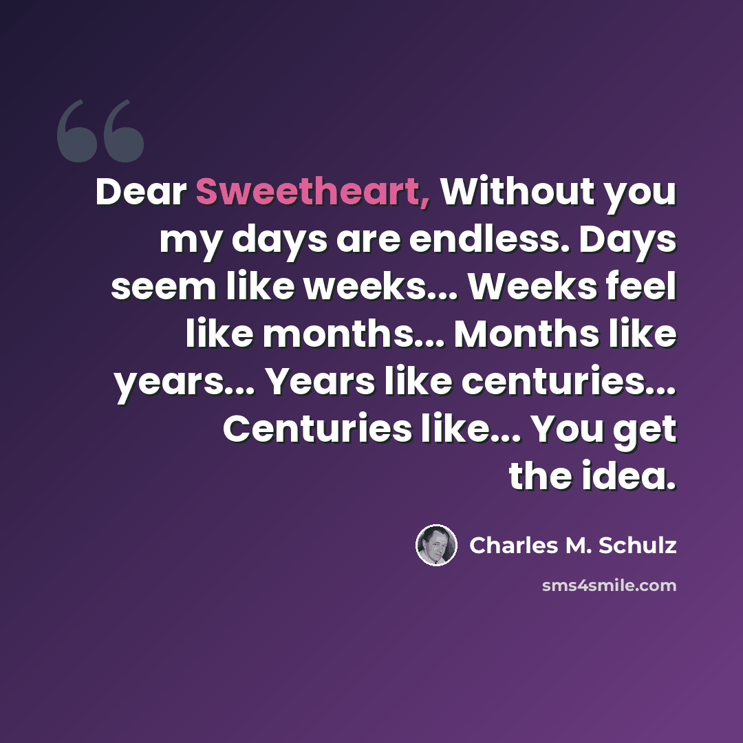 “Dear Sweetheart, Without you my days are endless. Days seem like weeks... Weeks feel like months... Months like years... Years like centuries... Centuries like... You get the idea.” quote by Charles M. Schulz