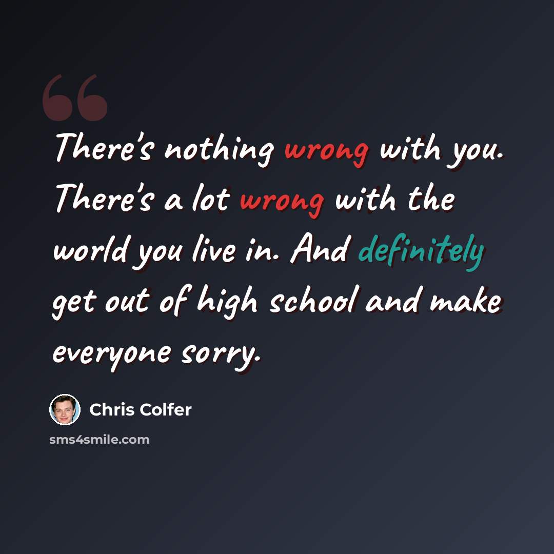 “There's nothing wrong with you. There's a lot wrong with the world you live in. And definitely get out of high school and make everyone sorry.” quote by Chris Colfer