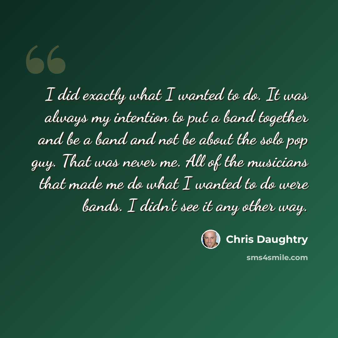 “I did exactly what I wanted to do. It was always my intention to put a band together and be a band and not be about the solo pop guy. That was never me. All of the musicians that made me do what I wanted to do were bands. I didn't see it any other way.” quote by Chris Daughtry