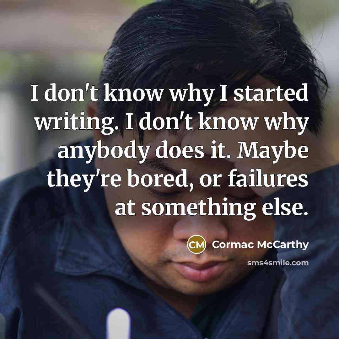 “I don't know why I started writing. I don't know why anybody does it. Maybe they're bored, or failures at something else.” quote by Cormac McCarthy