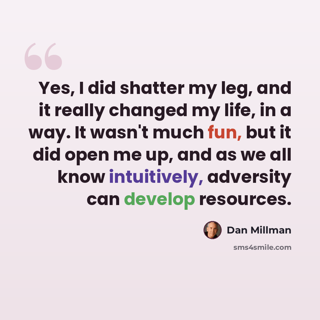“Yes, I did shatter my leg, and it really changed my life, in a way. It wasn't much fun, but it did open me up, and as we all know intuitively, adversity can develop resources.” quote by Dan Millman