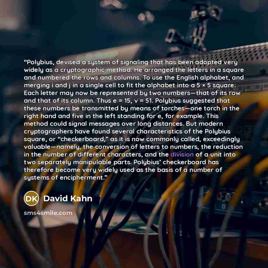 “Polybius, devised a system of signaling that has been adopted very widely as a cryptographic method. He arranged the letters in a square and numbered the rows and columns. To use the English alphabet, and merging i and j in a single cell to fit the alphabet into a 5 × 5 square: Each letter may now…” quote by David Kahn