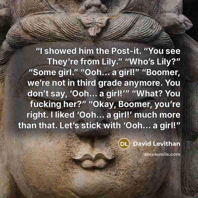 “I showed him the Post-it. “You see They’re from Lily.” “Who’s Lily?” “Some girl.” “Ooh... a girl!” “Boomer, we’re not in third grade anymore. You don’t say, ‘Ooh... a girl!’” “What? You fucking her?” “Okay, Boomer, you’re right. I liked ‘Ooh... a girl!’ much more than that. Let’s stick with…” quote by David Levithan