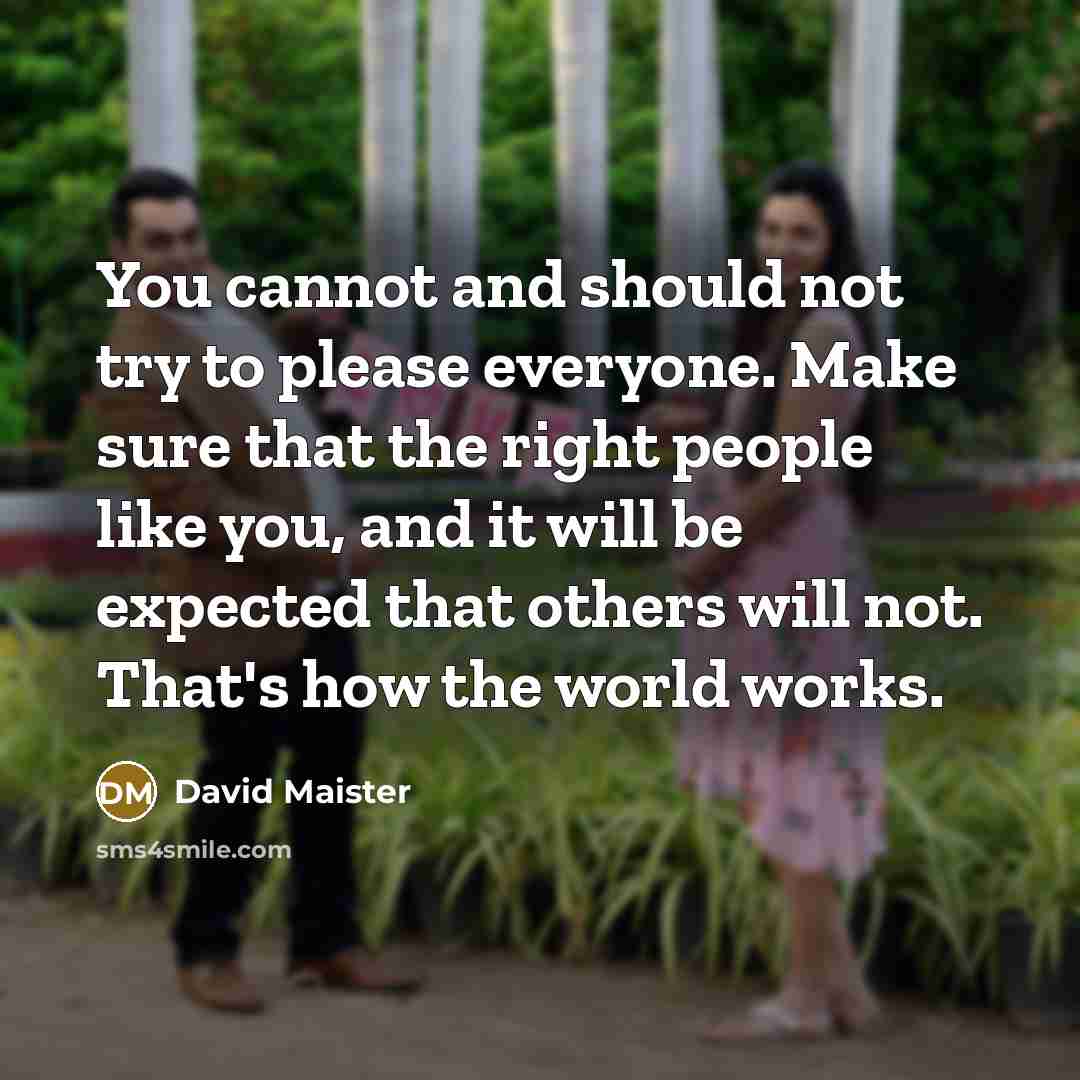 “You cannot and should not try to please everyone. Make sure that the right people like you, and it will be expected that others will not. That's how the world works.” quote by David Maister