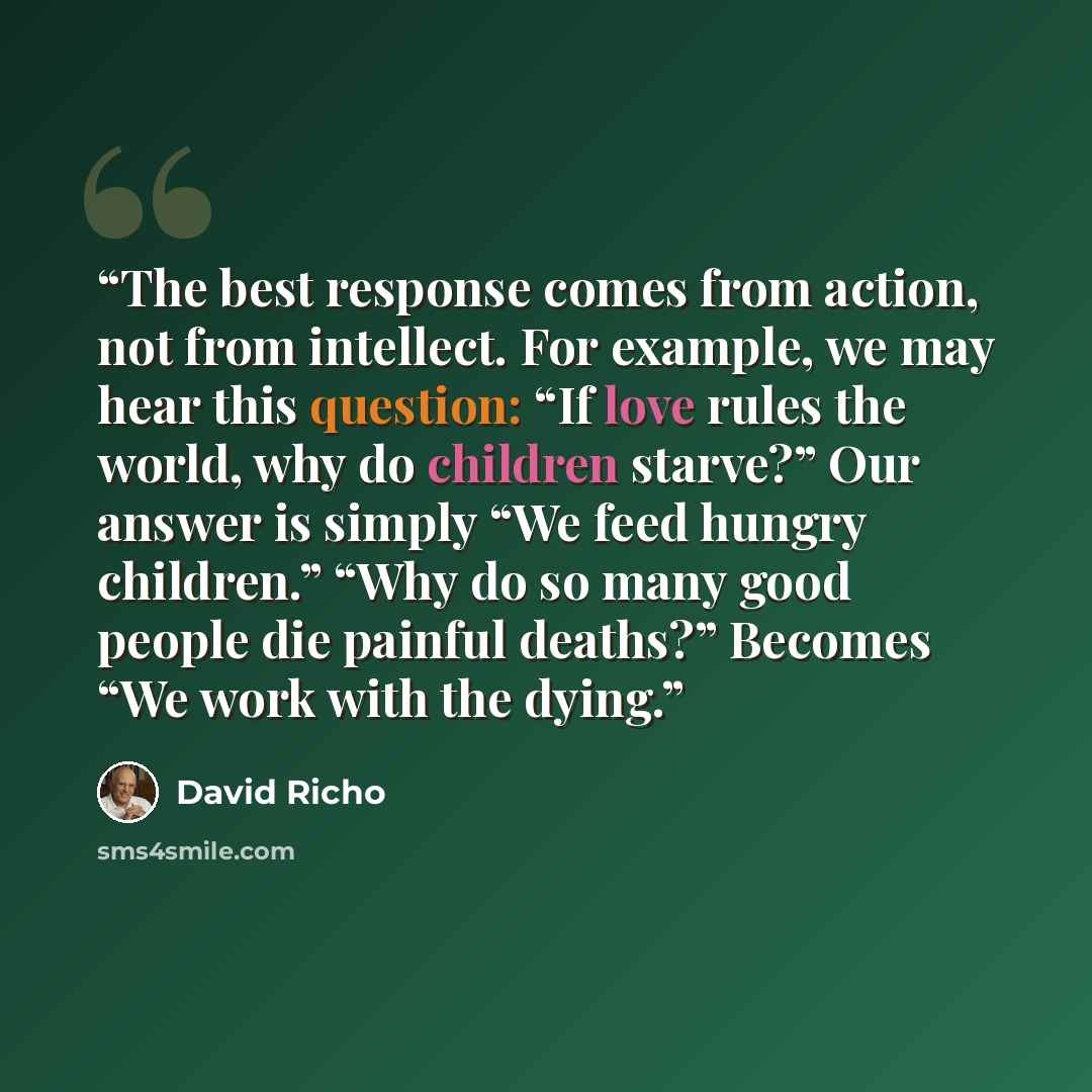 “The best response comes from action, not from intellect. For example, we may hear this question: “If love rules the world, why do children starve?” Our answer is simply “We feed hungry children.” “Why do so many good people die painful deaths?” Becomes “We work with the dying.” quote by David Richo