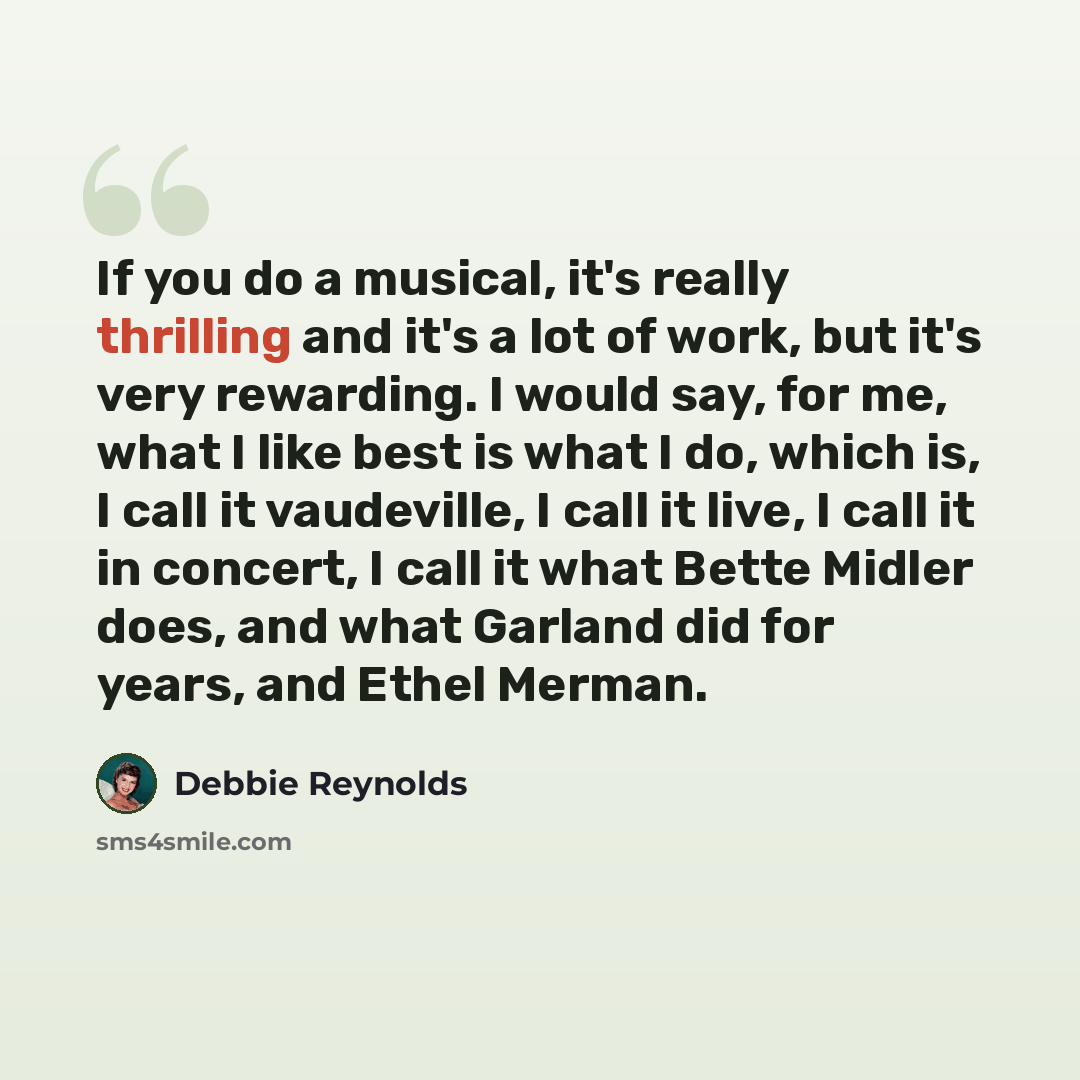 “If you do a musical, it's really thrilling and it's a lot of work, but it's very rewarding. I would say, for me, what I like best is what I do, which is, I call it vaudeville, I call it live, I call it in concert, I call it what Bette Midler does, and what Garland did for years, and Ethel Merman.” quote by Debbie Reynolds