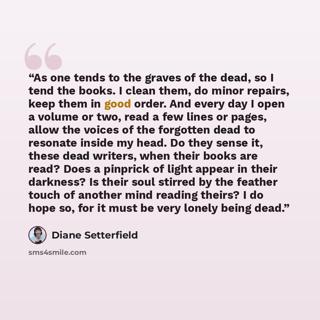 “As one tends to the graves of the dead, so I tend the books. I clean them, do minor repairs, keep them in good order. And every day I open a volume or two, read a few lines or pages, allow the voices of the forgotten dead to resonate inside my head. Do they sense it, these dead writers, when their…” quote by Diane Setterfield