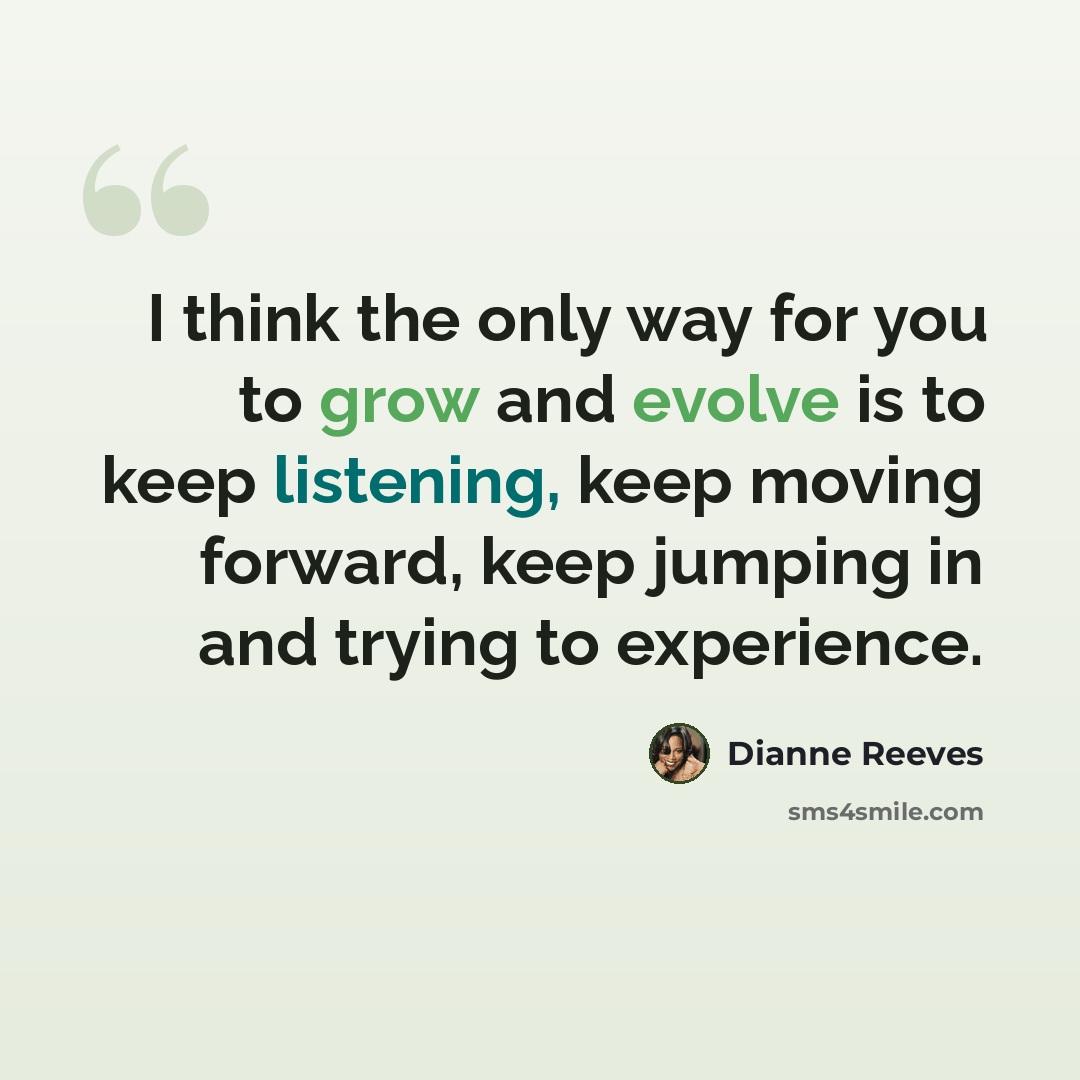 “I think the only way for you to grow and evolve is to keep listening, keep moving forward, keep jumping in and trying to experience.” quote by Dianne Reeves