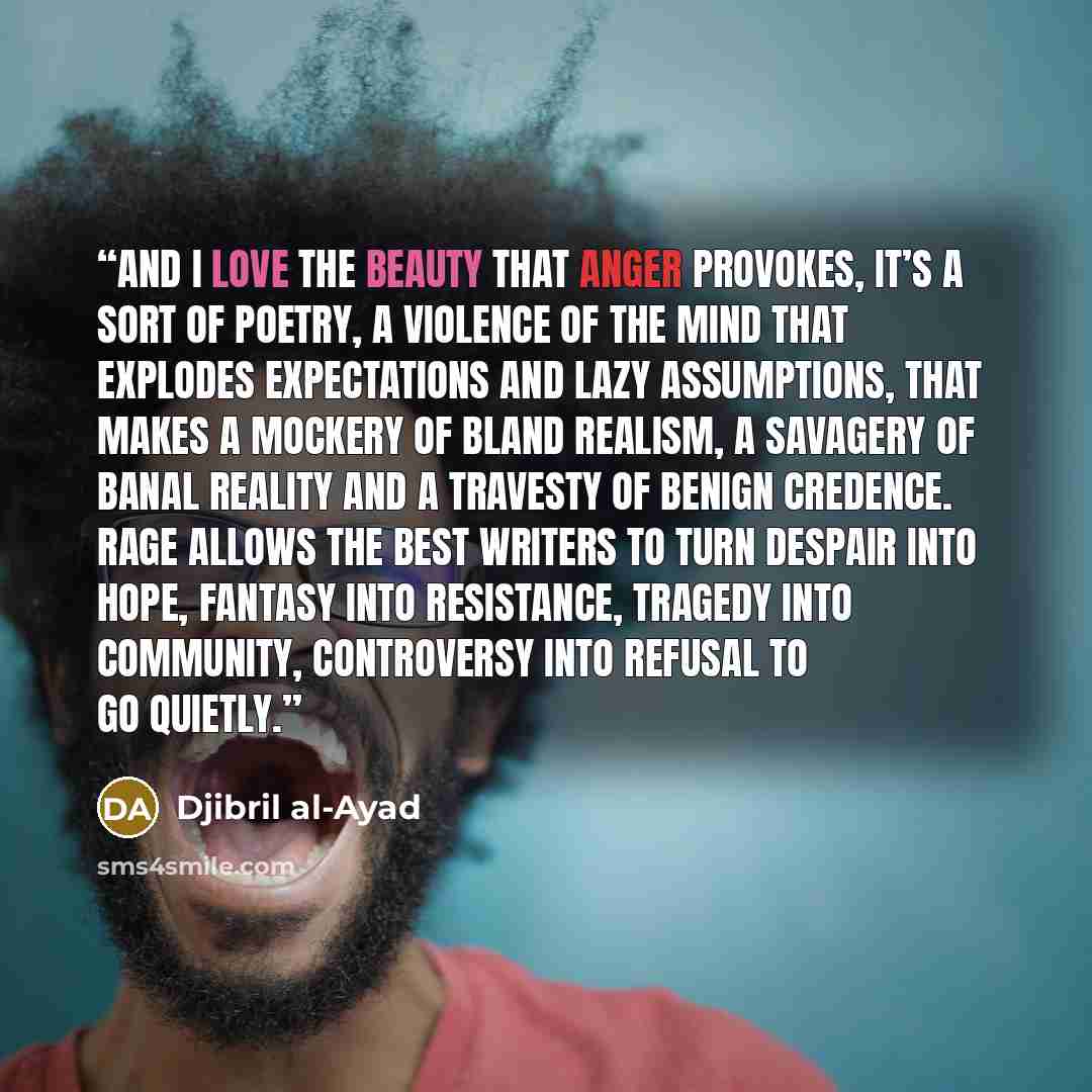 “And I love the beauty that anger provokes, it’s a sort of poetry, a violence of the mind that explodes expectations and lazy assumptions, that makes a mockery of bland realism, a savagery of banal reality and a travesty of benign credence. Rage allows the best writers to turn despair into hope…” quote by Djibril al-Ayad