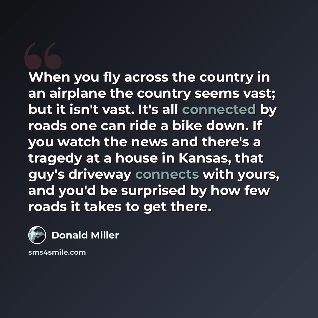“When you fly across the country in an airplane the country seems vast; but it isn't vast. It's all connected by roads one can ride a bike down. If you watch the news and there's a tragedy at a house in Kansas, that guy's driveway connects with yours, and you'd be surprised by how few roads it…” quote by Donald Miller