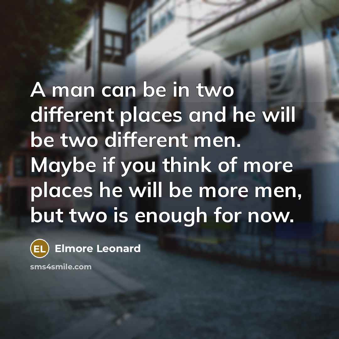 “A man can be in two different places and he will be two different men. Maybe if you think of more places he will be more men, but two is enough for now.” quote by Elmore Leonard