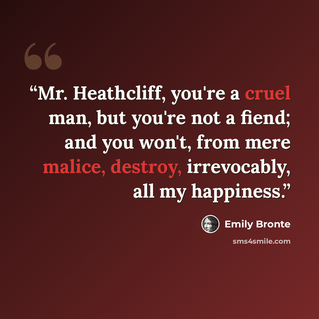 “Mr. Heathcliff, you're a cruel man, but you're not a fiend; and you won't, from mere malice, destroy, irrevocably, all my happiness.” quote by Emily Brontë