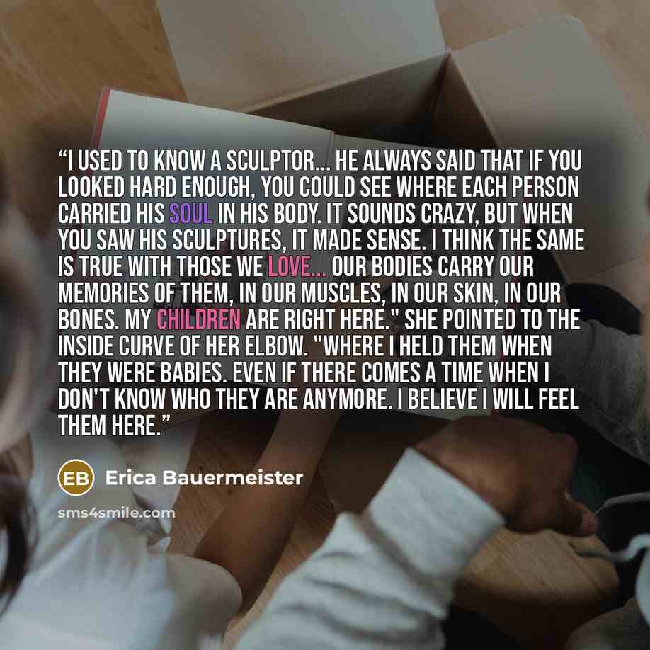 “I used to know a sculptor... He always said that if you looked hard enough, you could see where each person carried his soul in his body. It sounds crazy, but when you saw his sculptures, it made sense. I think the same is true with those we love... Our bodies carry our memories of them, in our…” quote by Erica Bauermeister