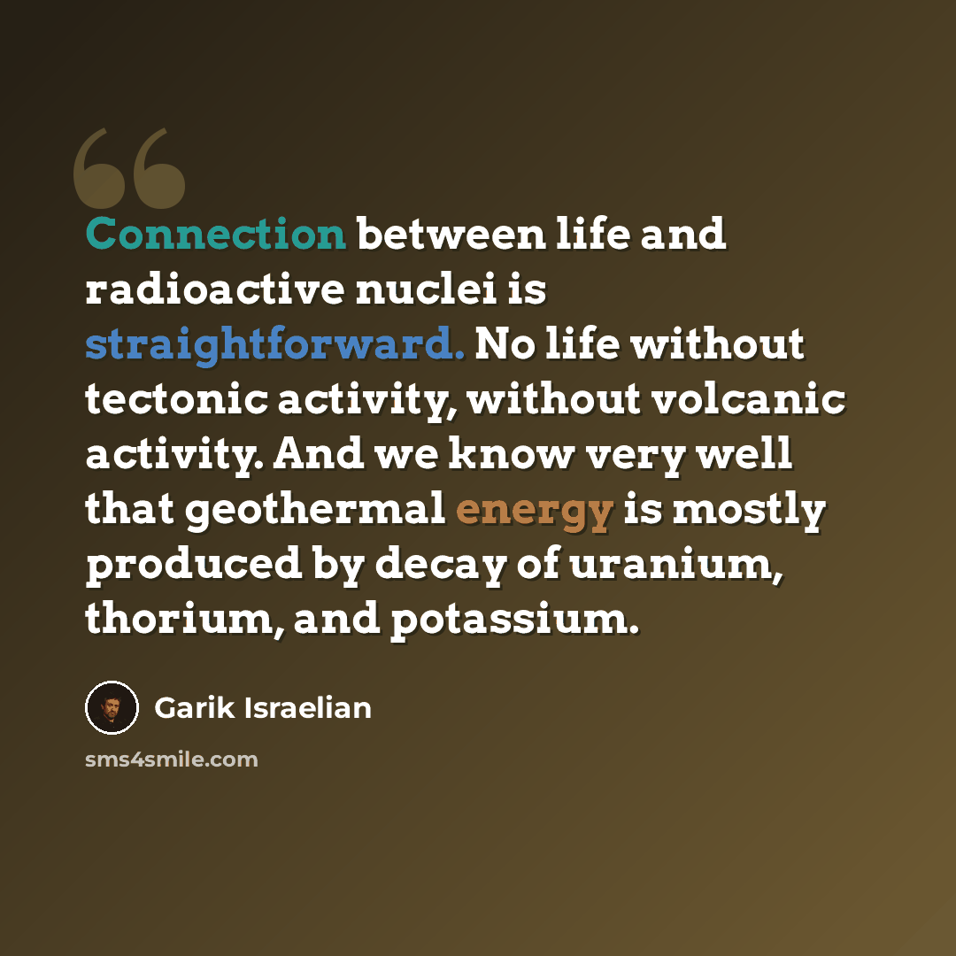 “Connection between life and radioactive nuclei is straightforward. No life without tectonic activity, without volcanic activity. And we know very well that geothermal energy is mostly produced by decay of uranium, thorium, and potassium.” quote by Garik Israelian