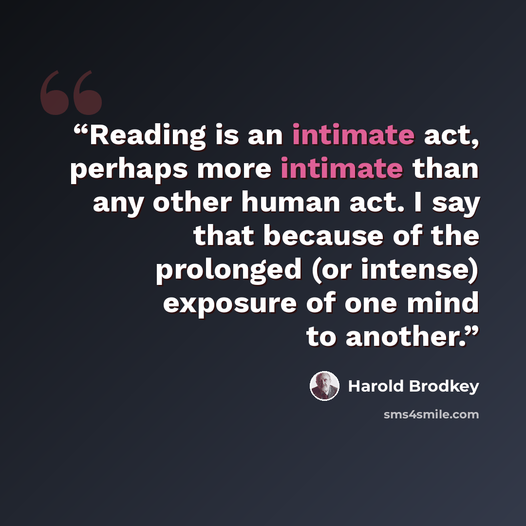 “Reading is an intimate act, perhaps more intimate than any other human act. I say that because of the prolonged (or intense) exposure of one mind to another.” quote by Harold Brodkey