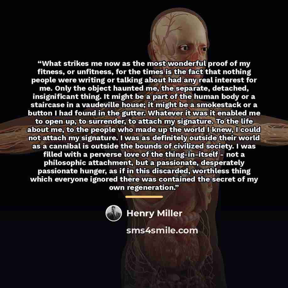 “What strikes me now as the most wonderful proof of my fitness, or unfitness, for the times is the fact that nothing people were writing or talking about had any real interest for me. Only the object haunted me, the separate, detached, insignificant thing. It might be a part of the human body or a…” quote by Henry Miller