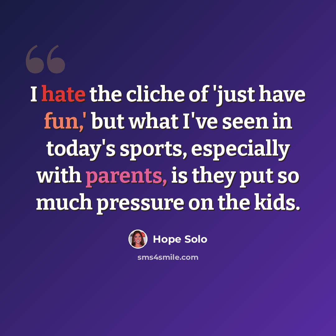 “I hate the cliche of 'just have fun,' but what I've seen in today's sports, especially with parents, is they put so much pressure on the kids.” quote by Hope Solo