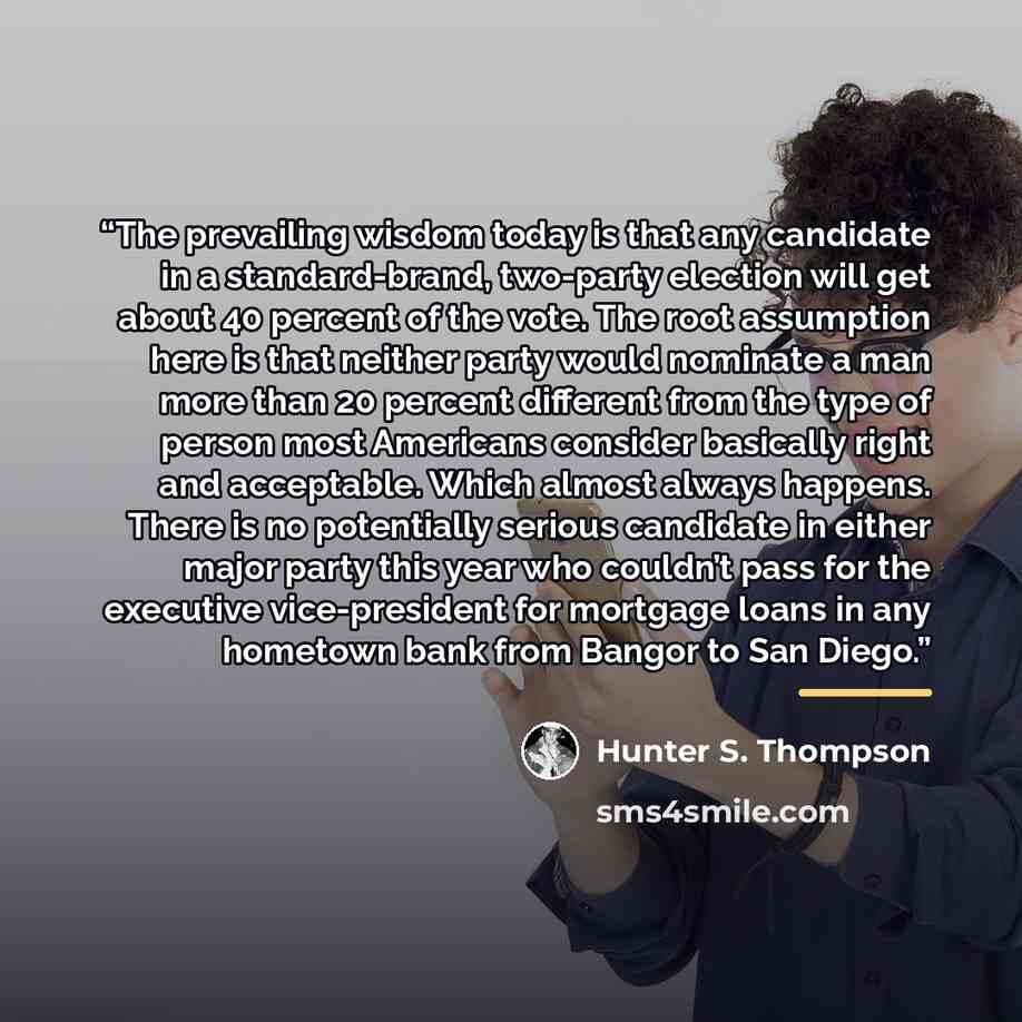 “The prevailing wisdom today is that any candidate in a standard-brand, two-party election will get about 40 percent of the vote. The root assumption here is that neither party would nominate a man more than 20 percent different from the type of person most Americans consider basically right and…” quote by Hunter S. Thompson