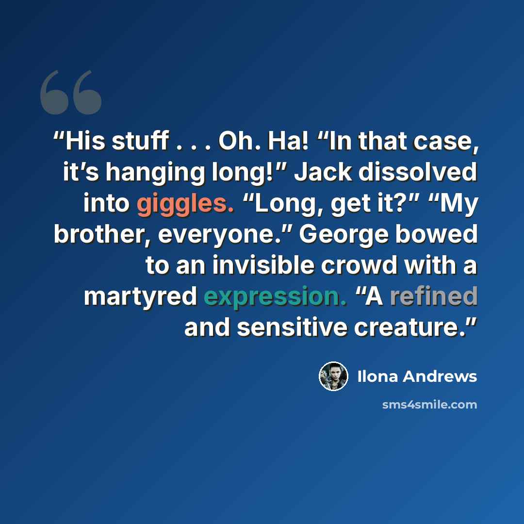 “His stuff . . . Oh. Ha! “In that case, it’s hanging long!” Jack dissolved into giggles. “Long, get it?” “My brother, everyone.” George bowed to an invisible crowd with a martyred expression. “A refined and sensitive creature.” quote by Ilona Andrews