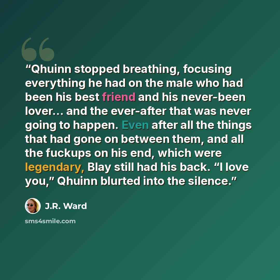 “Qhuinn stopped breathing, focusing everything he had on the male who had been his best friend and his never-been lover… and the ever-after that was never going to happen. Even after all the things that had gone on between them, and all the fuckups on his end, which were legendary, Blay still had…” quote by J.R. Ward