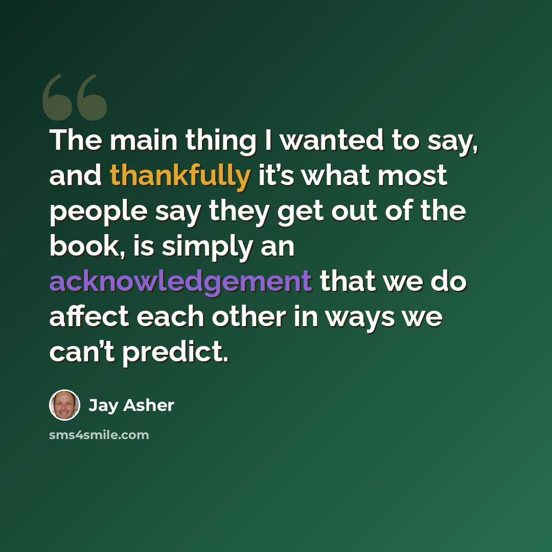 “The main thing I wanted to say, and thankfully it’s what most people say they get out of the book, is simply an acknowledgement that we do affect each other in ways we can’t predict.” quote by Jay Asher