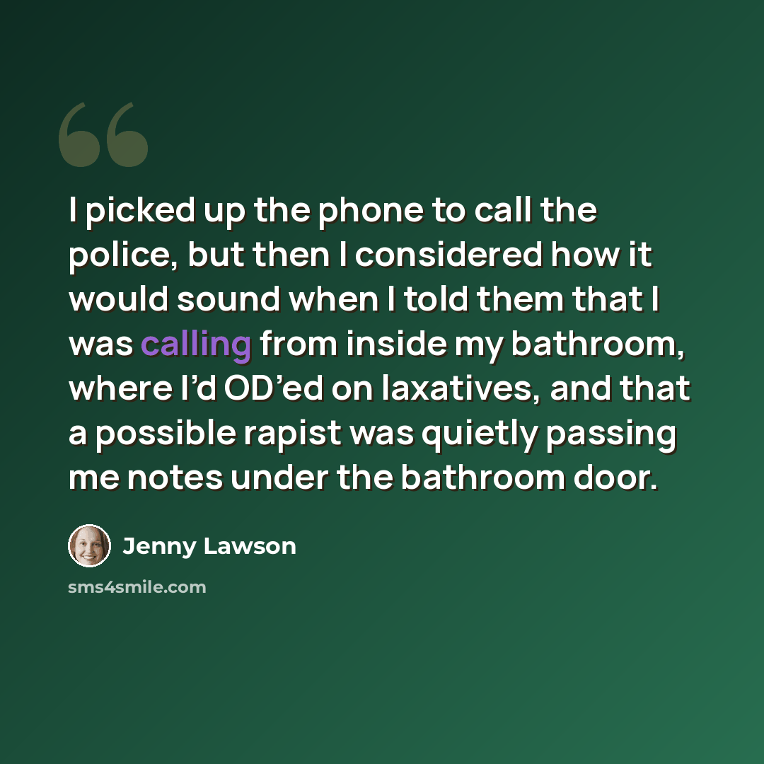 “I picked up the phone to call the police, but then I considered how it would sound when I told them that I was calling from inside my bathroom, where I’d OD’ed on laxatives, and that a possible rapist was quietly passing me notes under the bathroom door.” quote by Jenny Lawson