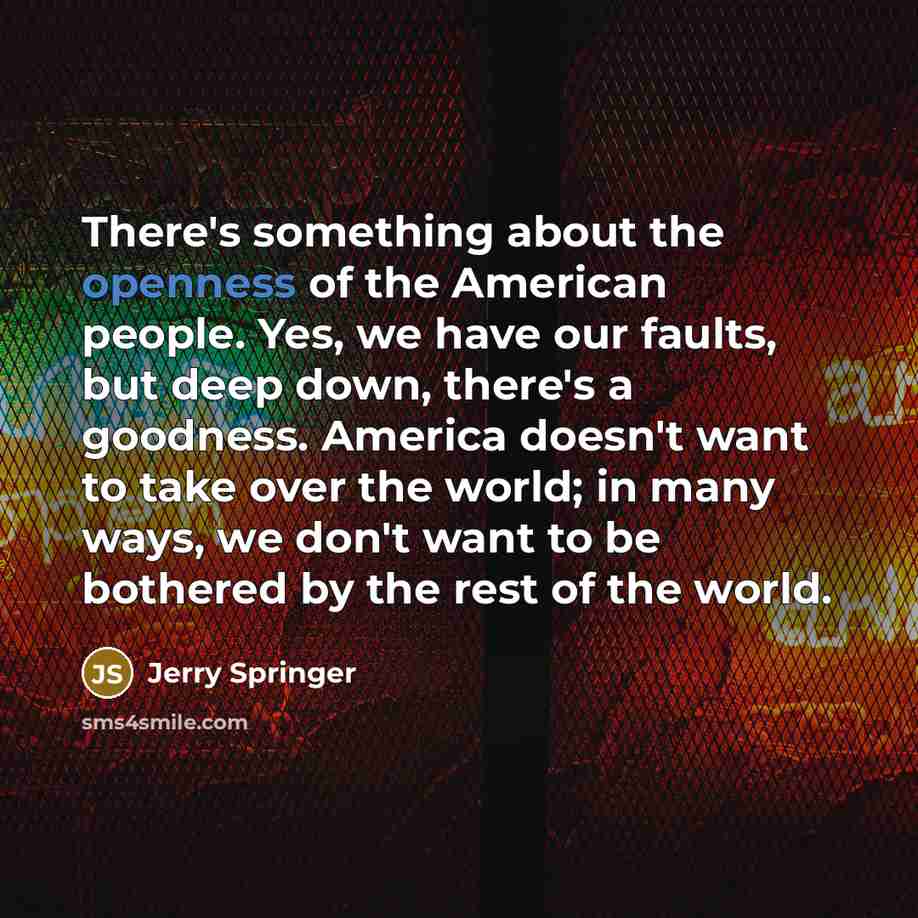 “There's something about the openness of the American people. Yes, we have our faults, but deep down, there's a goodness. America doesn't want to take over the world; in many ways, we don't want to be bothered by the rest of the world.” quote by Jerry Springer