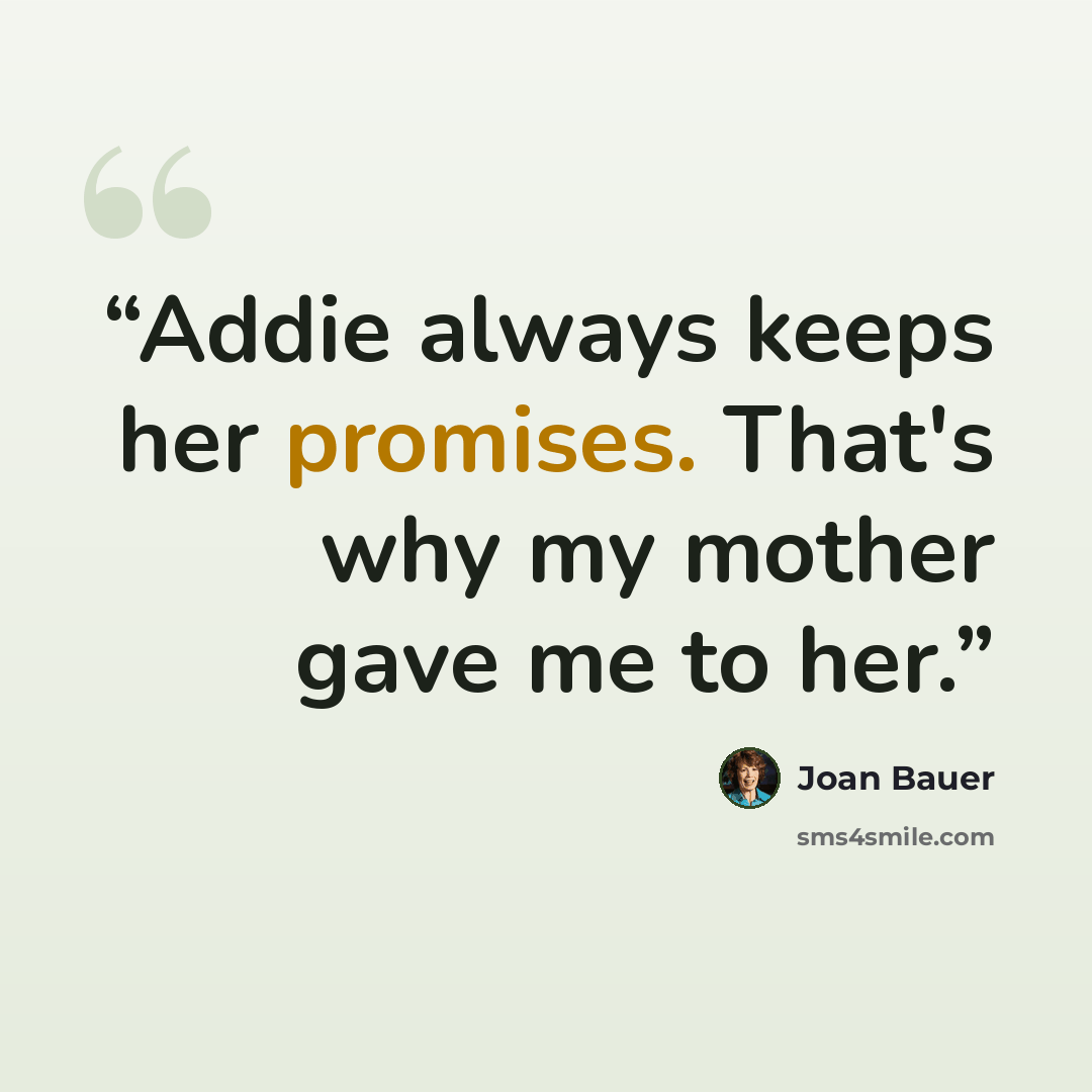 “Addie always keeps her promises. That's why my mother gave me to her.” quote by Joan Bauer