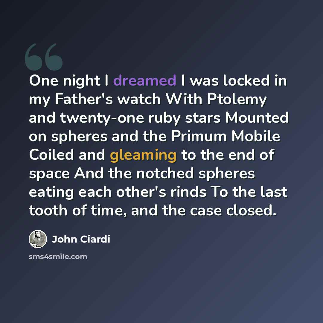 “One night I dreamed I was locked in my Father's watch With Ptolemy and twenty-one ruby stars Mounted on spheres and the Primum Mobile Coiled and gleaming to the end of space And the notched spheres eating each other's rinds To the last tooth of time, and the case closed.” quote by John Ciardi