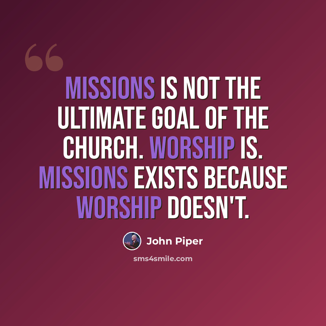 “Missions is not the ultimate goal of the church. Worship is. Missions exists because worship doesn't.” quote by John Piper