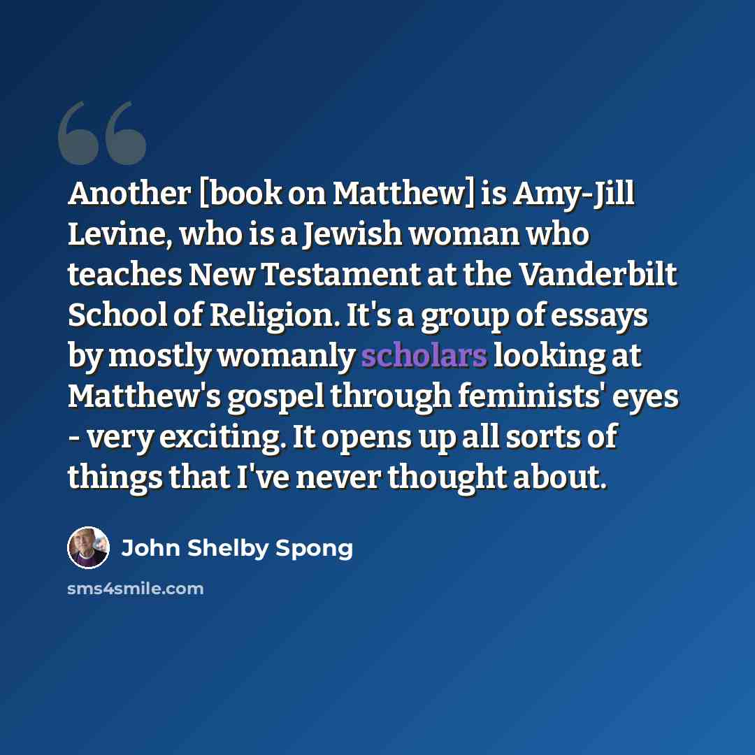 “Another [book on Matthew] is Amy-Jill Levine, who is a Jewish woman who teaches New Testament at the Vanderbilt School of Religion. It's a group of essays by mostly womanly scholars looking at Matthew's gospel through feminists' eyes - very exciting. It opens up all sorts of things that I've never…” quote by John Shelby Spong